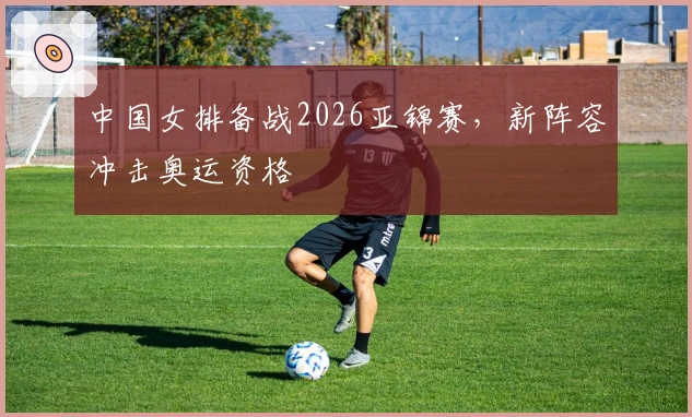 中国女排备战2026亚锦赛，新阵容冲击奥运资格