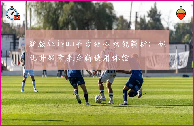 新版Kaiyun平台核心功能解析：优化升级带来全新使用体验