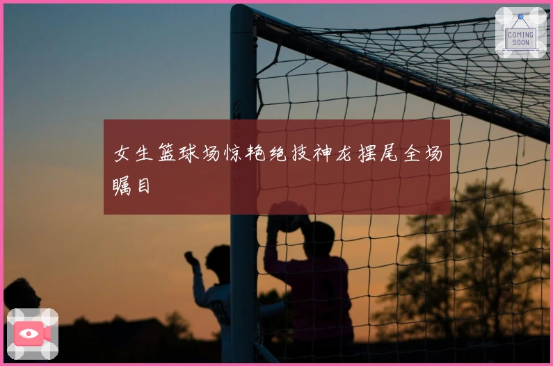 女生篮球场惊艳绝技神龙摆尾全场瞩目