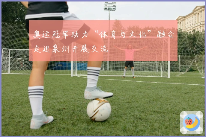 奥运冠军助力“体育与文化”融合走进泉州开展交流