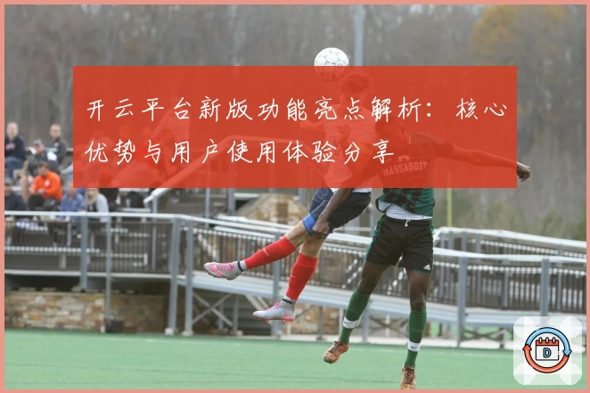 开云平台新版功能亮点解析：核心优势与用户使用体验分享