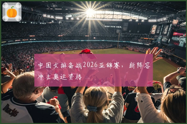 中国女排备战2026亚锦赛，新阵容冲击奥运资格