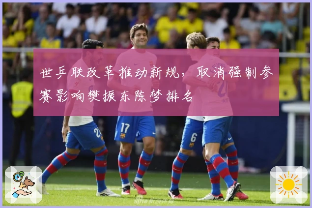 世乒联改革推动新规,取消强制参赛影响樊振东陈梦排名
