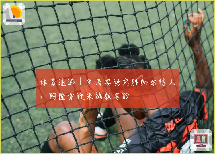 体育速递｜罗马客场完胜凯尔特人，阿隆索迎来执教考验