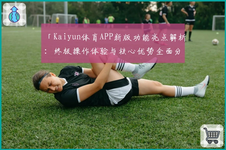 「Kaiyun体育APP新版功能亮点解析：终极操作体验与核心优势全面分析」