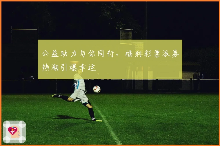 公益助力与你同行，福利彩票派券热潮引爆幸运